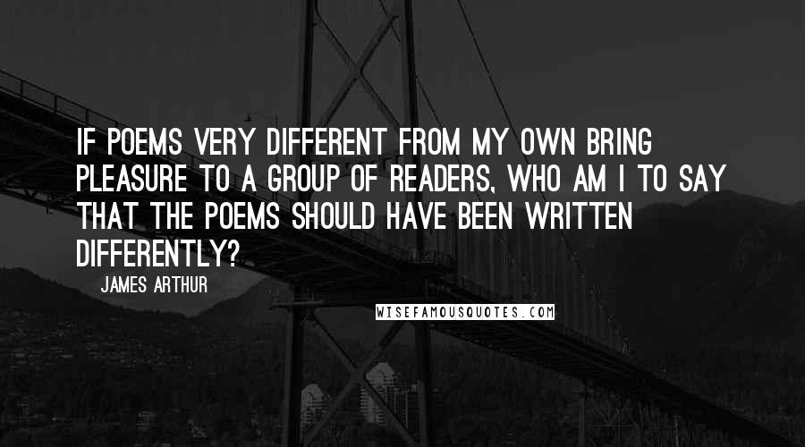 James Arthur quotes: If poems very different from my own bring pleasure to a group of readers, who am I to say that the poems should have been written differently?