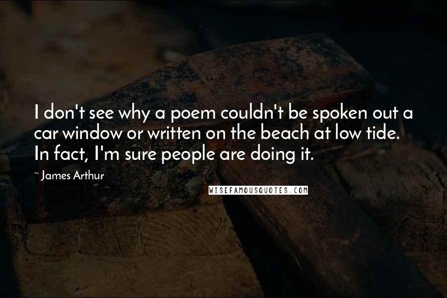 James Arthur quotes: I don't see why a poem couldn't be spoken out a car window or written on the beach at low tide. In fact, I'm sure people are doing it.