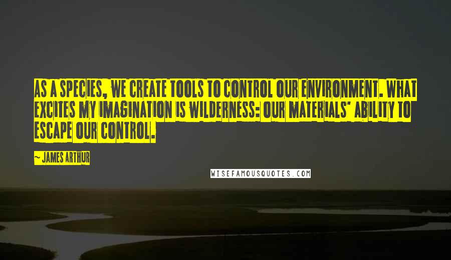 James Arthur quotes: As a species, we create tools to control our environment. What excites my imagination is wilderness: our materials' ability to escape our control.