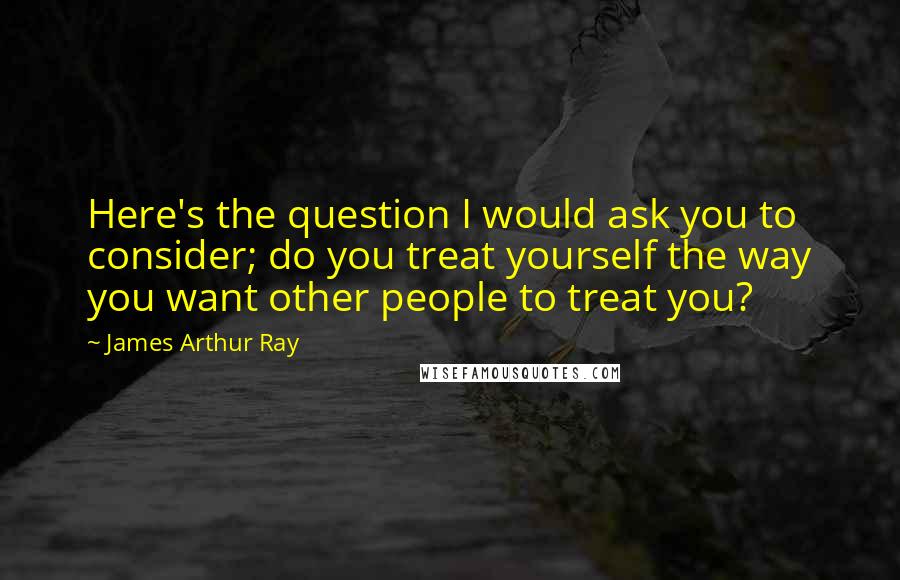 James Arthur Ray quotes: Here's the question I would ask you to consider; do you treat yourself the way you want other people to treat you?