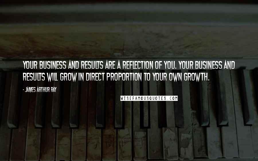 James Arthur Ray quotes: Your business and results are a reflection of you. Your business and results will grow in direct proportion to your own growth.