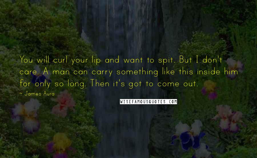 James Aura quotes: You will curl your lip and want to spit. But I don't care. A man can carry something like this inside him for only so long. Then it's got to James Aura quotes: You will curl your lip and want to spit. But I don't care. A man can carry something like this inside him for only so long. Then it's got to
