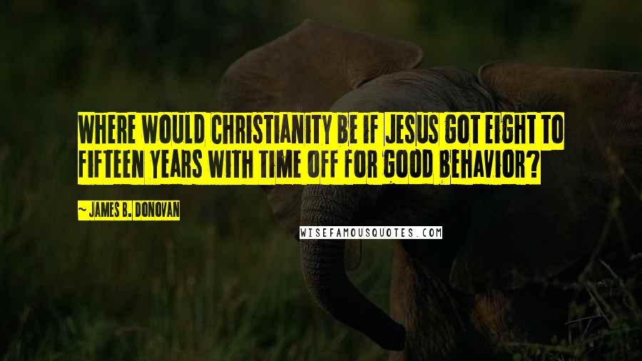 James B. Donovan quotes: Where would Christianity be if Jesus got eight to fifteen years with time off for good behavior?