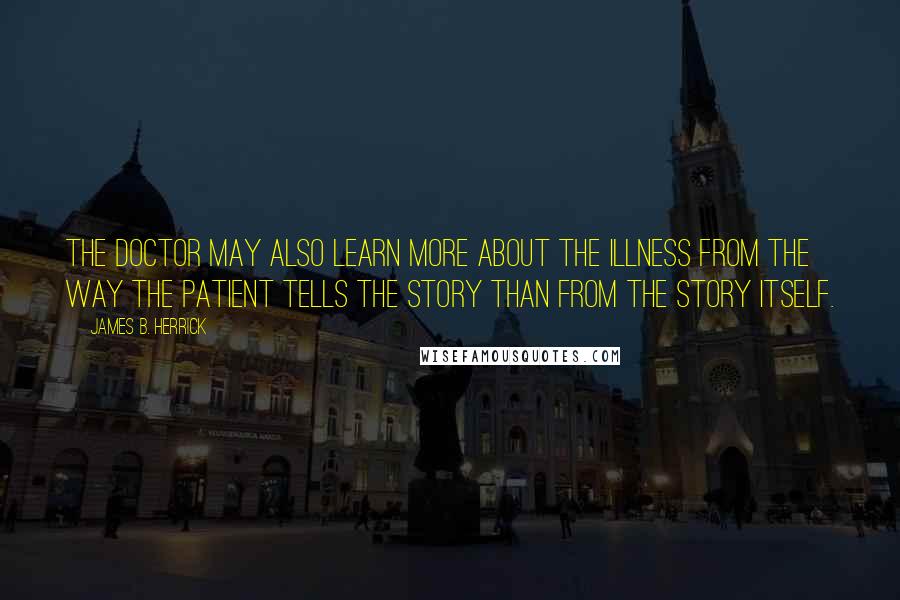 James B. Herrick quotes: The doctor may also learn more about the illness from the way the patient tells the story than from the story itself. James B. Herrick quotes: The doctor may also learn more about the illness from the way the patient tells the story than from the story itself.