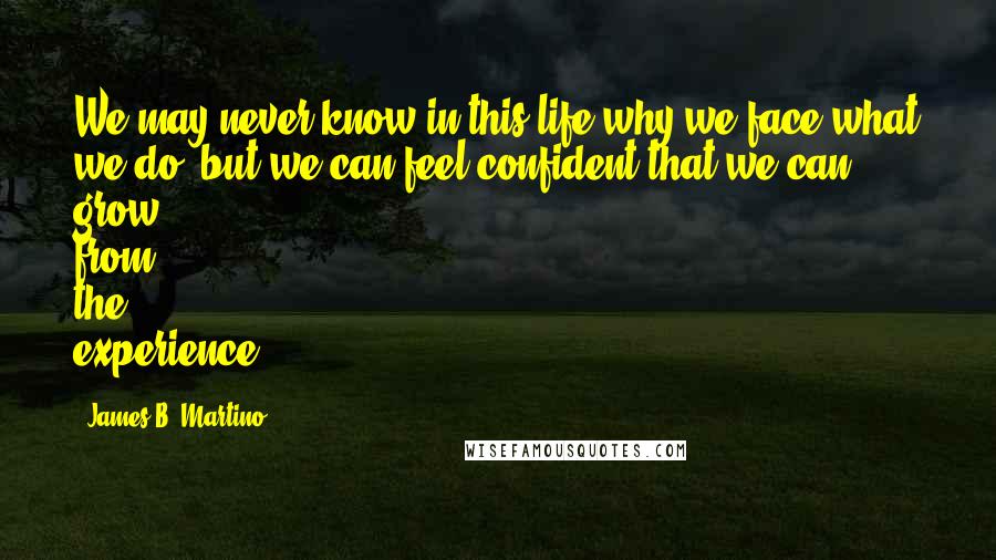 James B. Martino quotes: We may never know in this life why we face what we do, but we can feel confident that we can grow from the experience. James B. Martino quotes: We may never know in this life why we face what we do, but we can feel confident that we can grow from the experience.