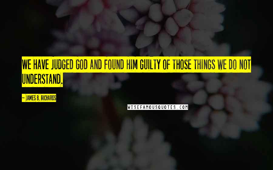 James B. Richards quotes: We have judged God and found Him guilty of those things we do not understand.