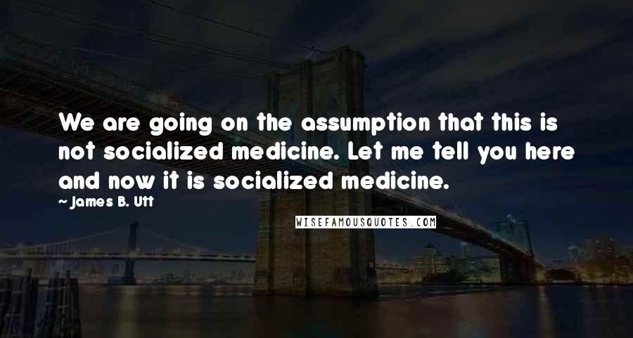 James B. Utt quotes: We are going on the assumption that this is not socialized medicine. Let me tell you here and now it is socialized medicine.