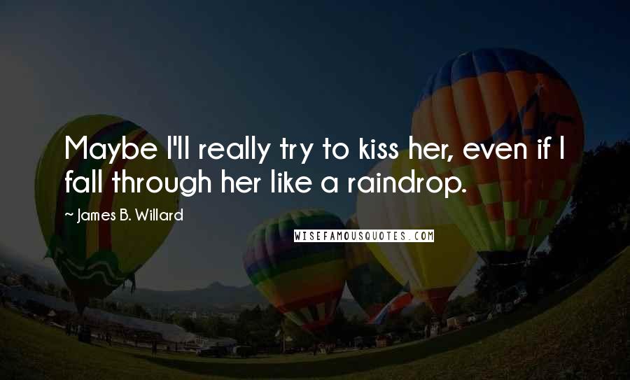 James B. Willard quotes: Maybe I'll really try to kiss her, even if I fall through her like a raindrop. James B. Willard quotes: Maybe I'll really try to kiss her, even if I fall through her like a raindrop.