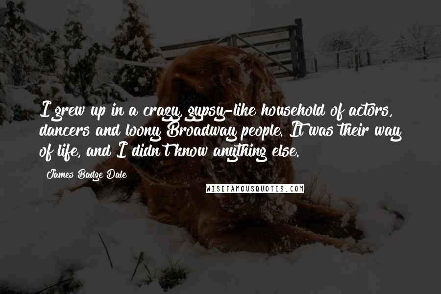 James Badge Dale quotes: I grew up in a crazy, gypsy-like household of actors, dancers and loony Broadway people. It was their way of life, and I didn't know anything else. James Badge Dale quotes: I grew up in a crazy, gypsy-like household of actors, dancers and loony Broadway people. It was their way of life, and I didn't know anything else.