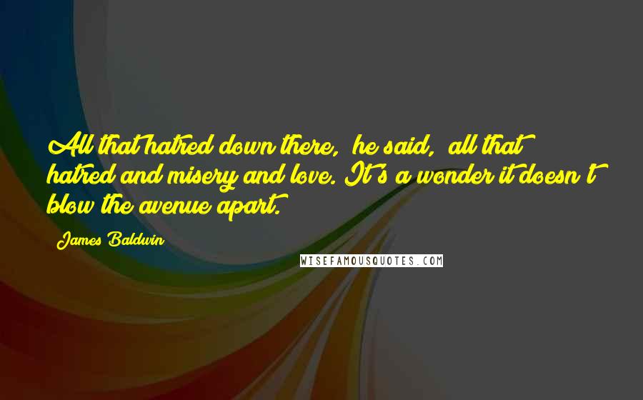 James Baldwin quotes: All that hatred down there," he said, "all that hatred and misery and love. It's a wonder it doesn't blow the avenue apart. James Baldwin quotes: All that hatred down there," he said, "all that hatred and misery and love. It's a wonder it doesn't blow the avenue apart.
