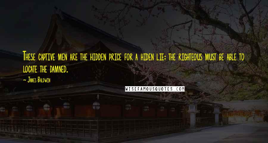 James Baldwin quotes: These captive men are the hidden price for a hiden lie: the righteous must be able to locate the damned. James Baldwin quotes: These captive men are the hidden price for a hiden lie: the righteous must be able to locate the damned.
