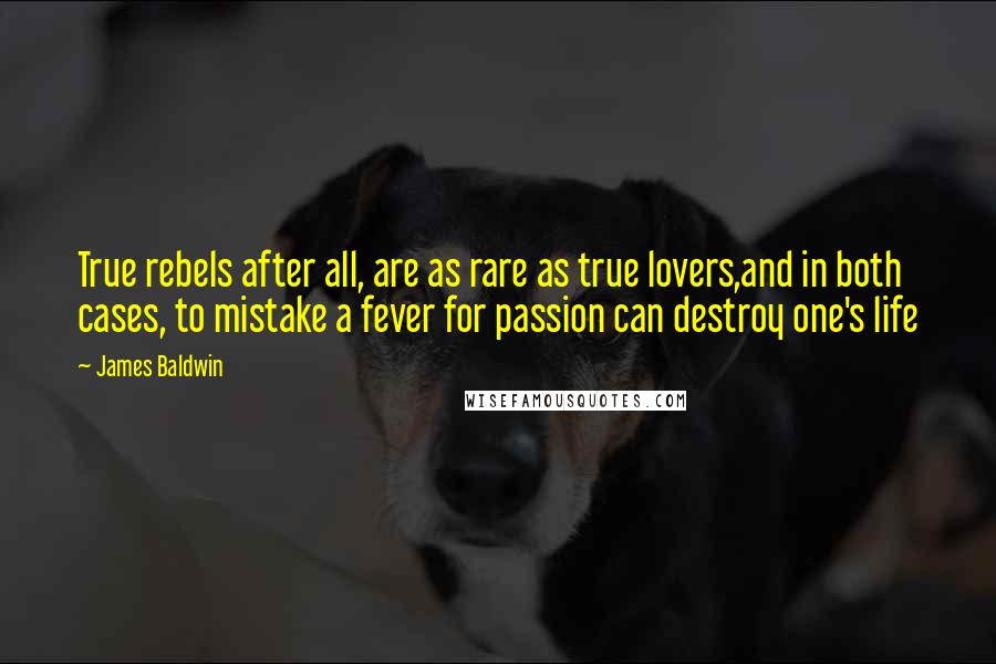 James Baldwin quotes: True rebels after all, are as rare as true lovers,and in both cases, to mistake a fever for passion can destroy one's life James Baldwin quotes: True rebels after all, are as rare as true lovers,and in both cases, to mistake a fever for passion can destroy one's life