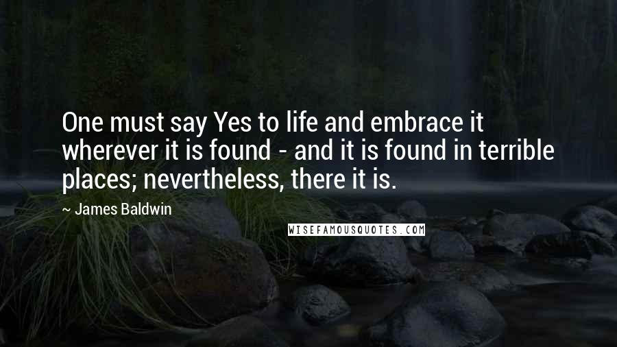 James Baldwin quotes: One must say Yes to life and embrace it wherever it is found - and it is found in terrible places; nevertheless, there it is.