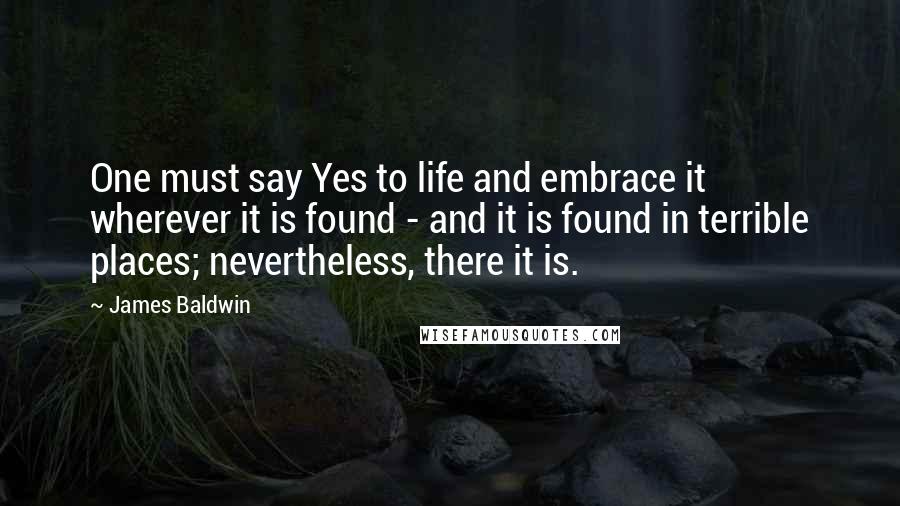 James Baldwin quotes: One must say Yes to life and embrace it wherever it is found - and it is found in terrible places; nevertheless, there it is. James Baldwin quotes: One must say Yes to life and embrace it wherever it is found - and it is found in terrible places; nevertheless, there it is.