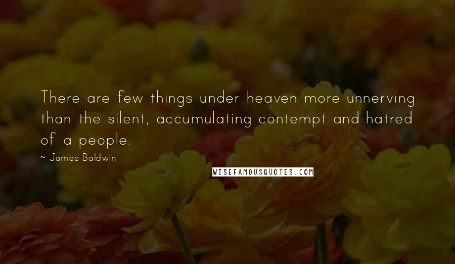 James Baldwin quotes: There are few things under heaven more unnerving than the silent, accumulating contempt and hatred of a people. James Baldwin quotes: There are few things under heaven more unnerving than the silent, accumulating contempt and hatred of a people.
