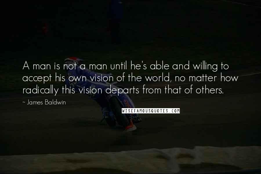 James Baldwin quotes: A man is not a man until he's able and willing to accept his own vision of the world, no matter how radically this vision departs from that of others. James Baldwin quotes: A man is not a man until he's able and willing to accept his own vision of the world, no matter how radically this vision departs from that of others.