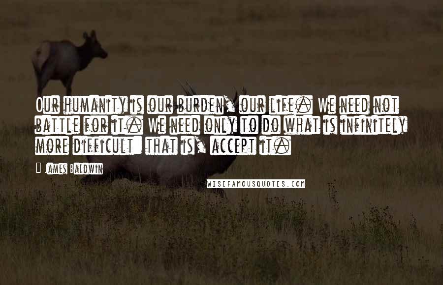 James Baldwin quotes: Our humanity is our burden, our life. We need not battle for it. We need only to do what is infinitely more difficult: that is, accept it. James Baldwin quotes: Our humanity is our burden, our life. We need not battle for it. We need only to do what is infinitely more difficult: that is, accept it.