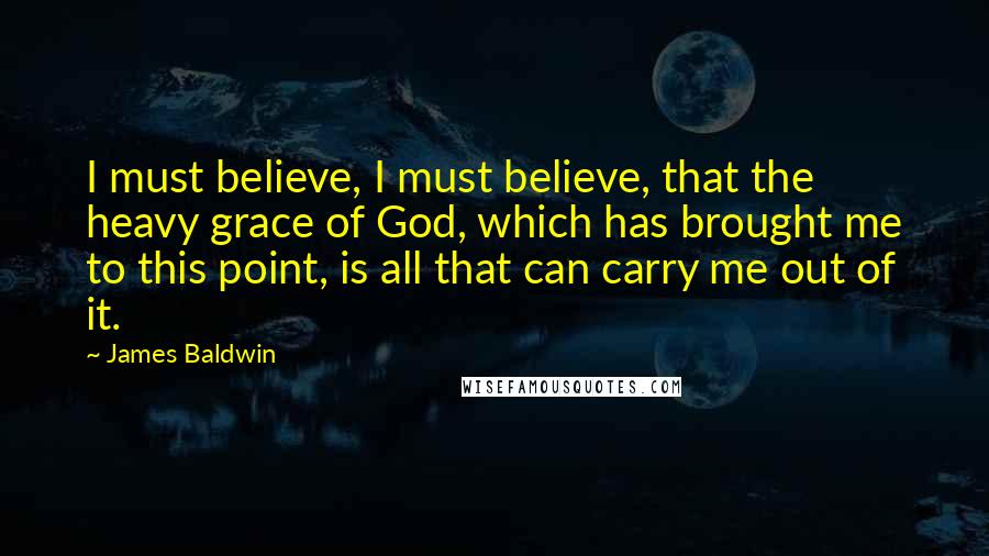 James Baldwin quotes: I must believe, I must believe, that the heavy grace of God, which has brought me to this point, is all that can carry me out of it. James Baldwin quotes: I must believe, I must believe, that the heavy grace of God, which has brought me to this point, is all that can carry me out of it.