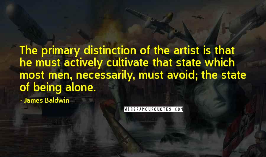 James Baldwin quotes: The primary distinction of the artist is that he must actively cultivate that state which most men, necessarily, must avoid; the state of being alone. James Baldwin quotes: The primary distinction of the artist is that he must actively cultivate that state which most men, necessarily, must avoid; the state of being alone.