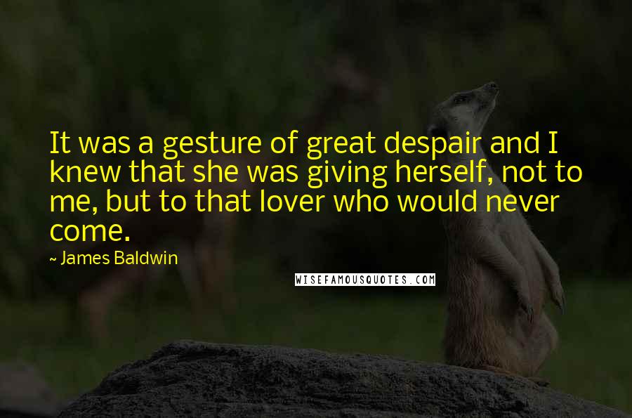 James Baldwin quotes: It was a gesture of great despair and I knew that she was giving herself, not to me, but to that lover who would never come. James Baldwin quotes: It was a gesture of great despair and I knew that she was giving herself, not to me, but to that lover who would never come.