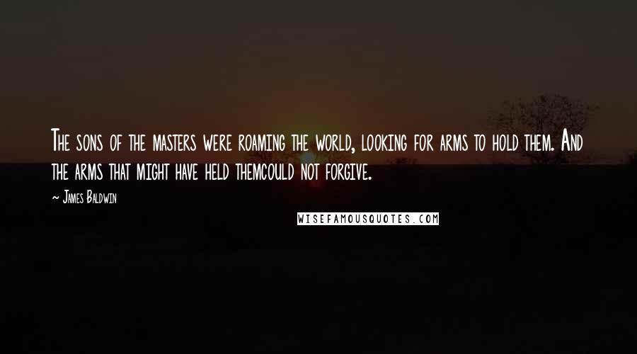 James Baldwin quotes: The sons of the masters were roaming the world, looking for arms to hold them. And the arms that might have held themcould not forgive.