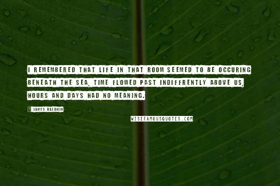 James Baldwin quotes: I remembered that life in that room seemed to be occuring beneath the sea, time flowed past indiffrently above us, hours and days had no meaning.