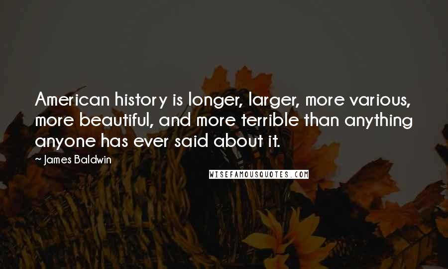 James Baldwin quotes: American history is longer, larger, more various, more beautiful, and more terrible than anything anyone has ever said about it.