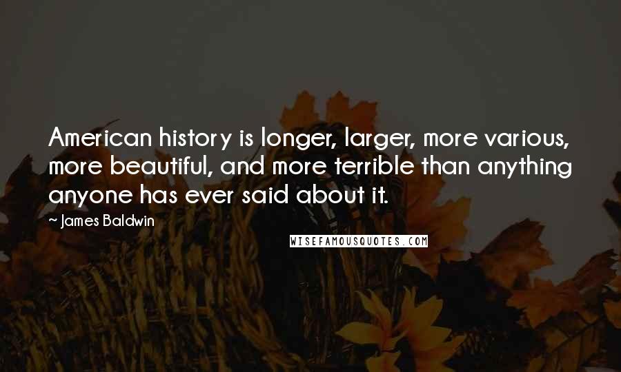 James Baldwin quotes: American history is longer, larger, more various, more beautiful, and more terrible than anything anyone has ever said about it. James Baldwin quotes: American history is longer, larger, more various, more beautiful, and more terrible than anything anyone has ever said about it.