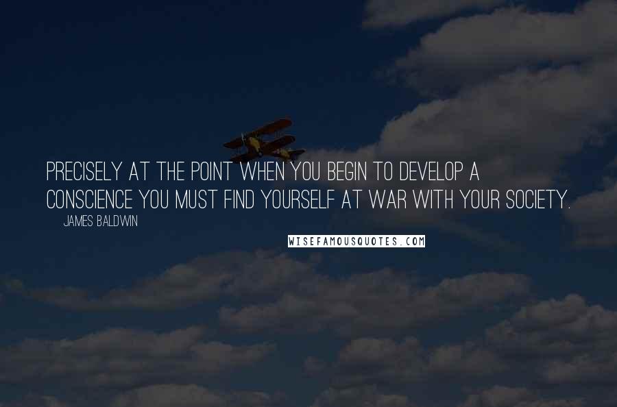 James Baldwin quotes: Precisely at the point when you begin to develop a conscience you must find yourself at war with your society. James Baldwin quotes: Precisely at the point when you begin to develop a conscience you must find yourself at war with your society.