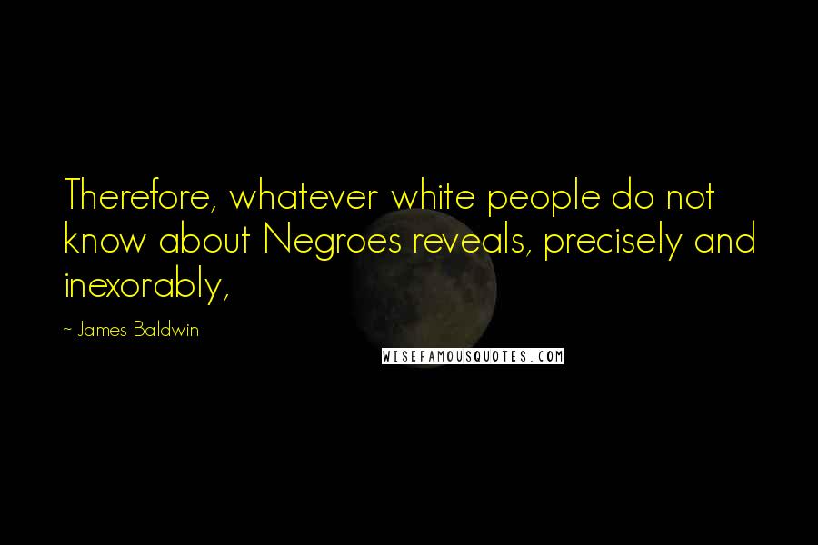 James Baldwin quotes: Therefore, whatever white people do not know about Negroes reveals, precisely and inexorably,