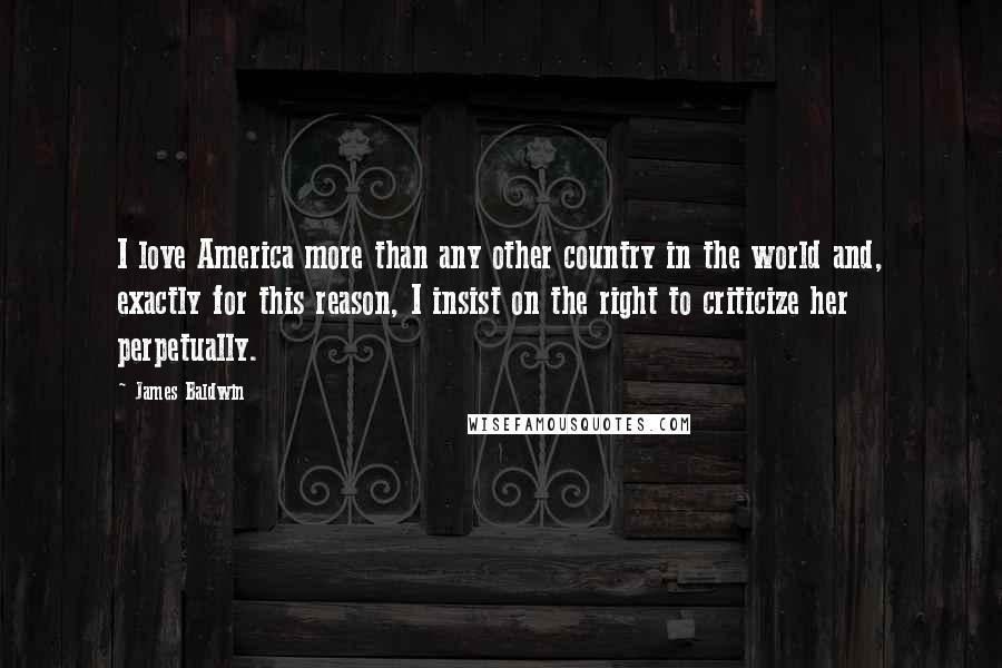 James Baldwin quotes: I love America more than any other country in the world and, exactly for this reason, I insist on the right to criticize her perpetually. James Baldwin quotes: I love America more than any other country in the world and, exactly for this reason, I insist on the right to criticize her perpetually.