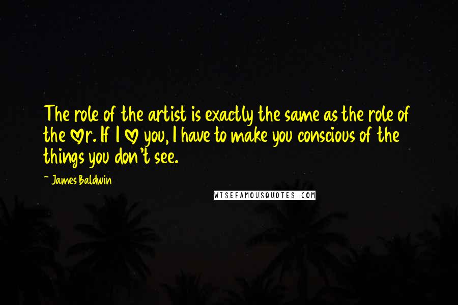 James Baldwin quotes: The role of the artist is exactly the same as the role of the lover. If I love you, I have to make you conscious of the things you don't