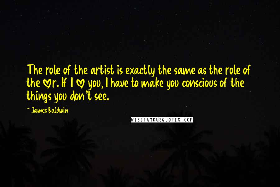 James Baldwin quotes: The role of the artist is exactly the same as the role of the lover. If I love you, I have to make you conscious of the things you don't James Baldwin quotes: The role of the artist is exactly the same as the role of the lover. If I love you, I have to make you conscious of the things you don't