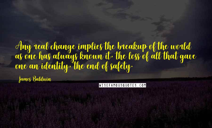 James Baldwin quotes: Any real change implies the breakup of the world as one has always known it, the loss of all that gave one an identity, the end of safety. James Baldwin quotes: Any real change implies the breakup of the world as one has always known it, the loss of all that gave one an identity, the end of safety.
