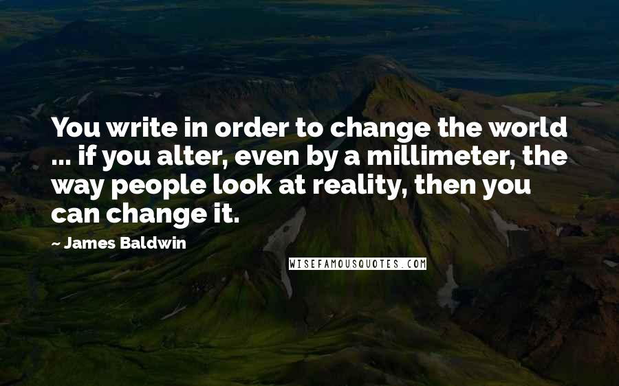 James Baldwin quotes: You write in order to change the world ... if you alter, even by a millimeter, the way people look at reality, then you can change it.