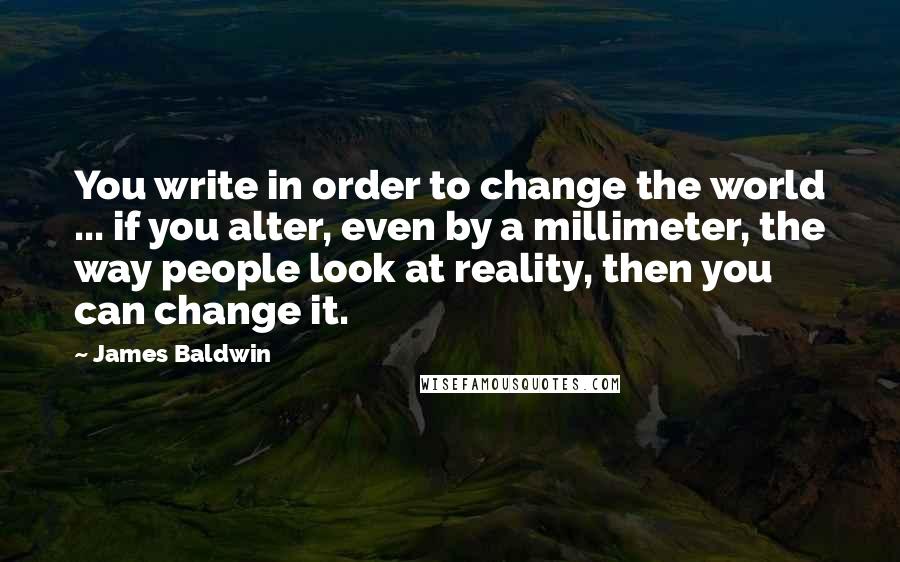 James Baldwin quotes: You write in order to change the world ... if you alter, even by a millimeter, the way people look at reality, then you can change it. James Baldwin quotes: You write in order to change the world ... if you alter, even by a millimeter, the way people look at reality, then you can change it.