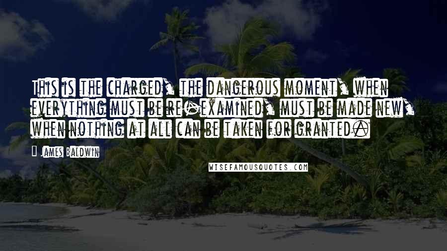 James Baldwin quotes: This is the charged, the dangerous moment, when everything must be re-examined, must be made new, when nothing at all can be taken for granted.