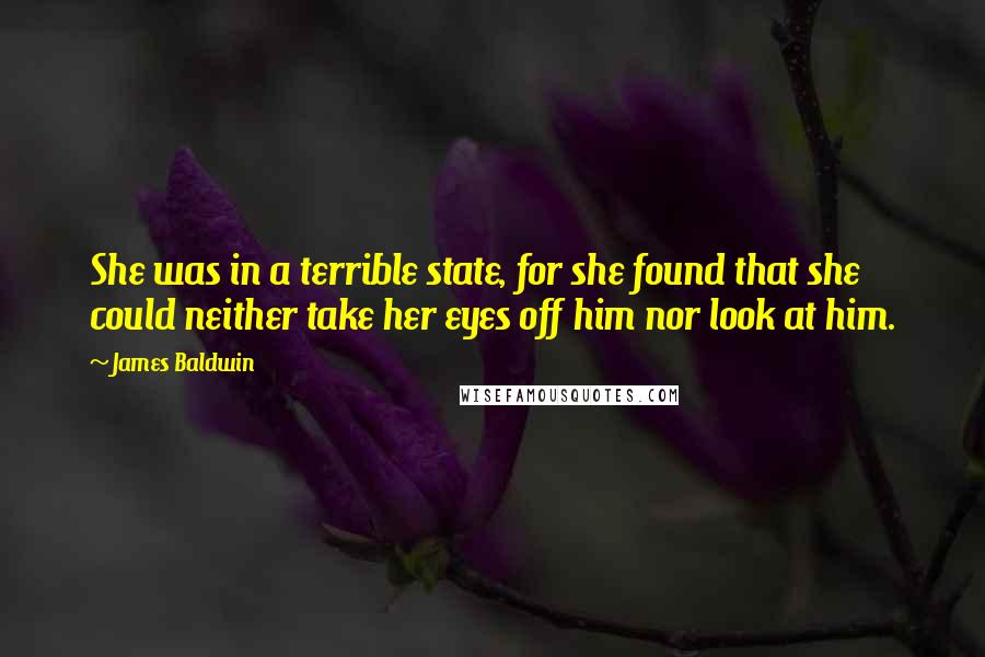 James Baldwin quotes: She was in a terrible state, for she found that she could neither take her eyes off him nor look at him. James Baldwin quotes: She was in a terrible state, for she found that she could neither take her eyes off him nor look at him.