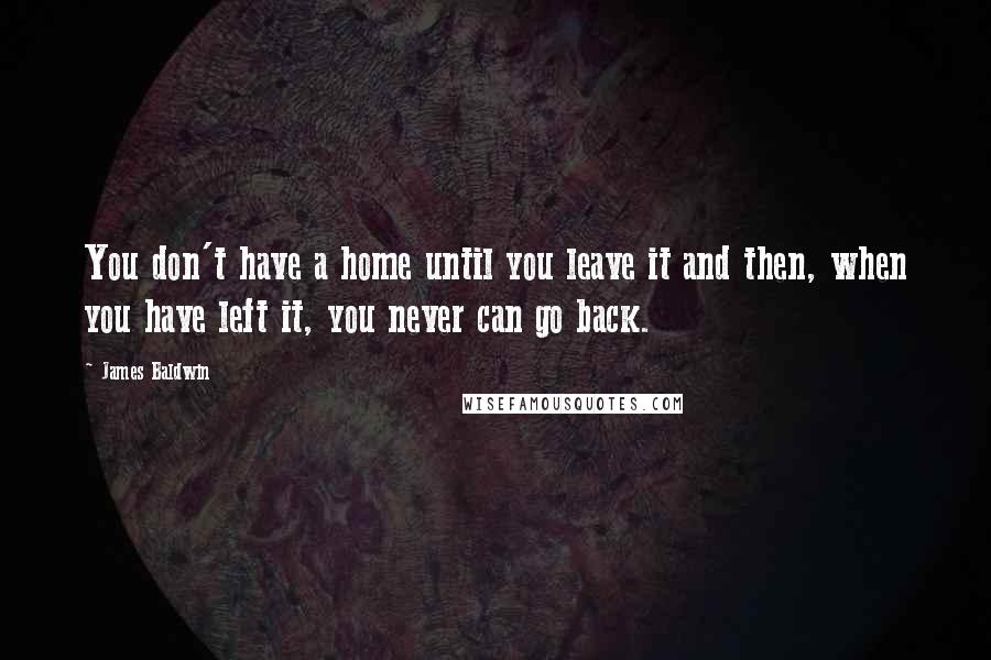James Baldwin quotes: You don't have a home until you leave it and then, when you have left it, you never can go back.