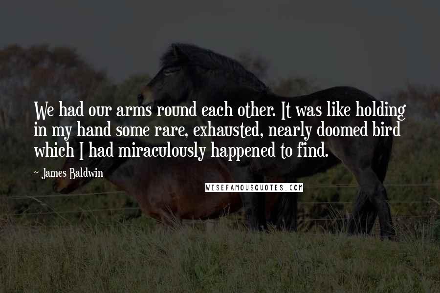 James Baldwin quotes: We had our arms round each other. It was like holding in my hand some rare, exhausted, nearly doomed bird which I had miraculously happened to find. James Baldwin quotes: We had our arms round each other. It was like holding in my hand some rare, exhausted, nearly doomed bird which I had miraculously happened to find.