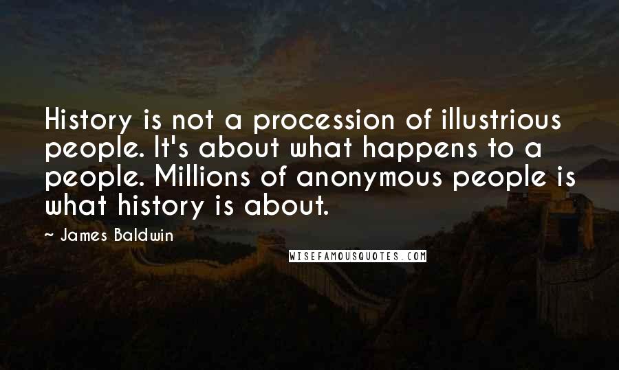James Baldwin quotes: History is not a procession of illustrious people. It's about what happens to a people. Millions of anonymous people is what history is about. James Baldwin quotes: History is not a procession of illustrious people. It's about what happens to a people. Millions of anonymous people is what history is about.