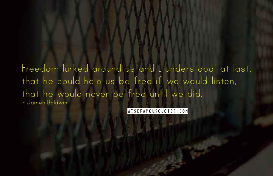 James Baldwin quotes: Freedom lurked around us and I understood, at last, that he could help us be free if we would listen, that he would never be free until we did. James Baldwin quotes: Freedom lurked around us and I understood, at last, that he could help us be free if we would listen, that he would never be free until we did.
