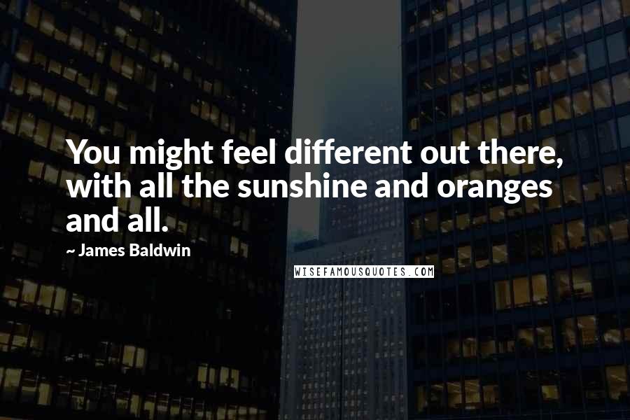 James Baldwin quotes: You might feel different out there, with all the sunshine and oranges and all.