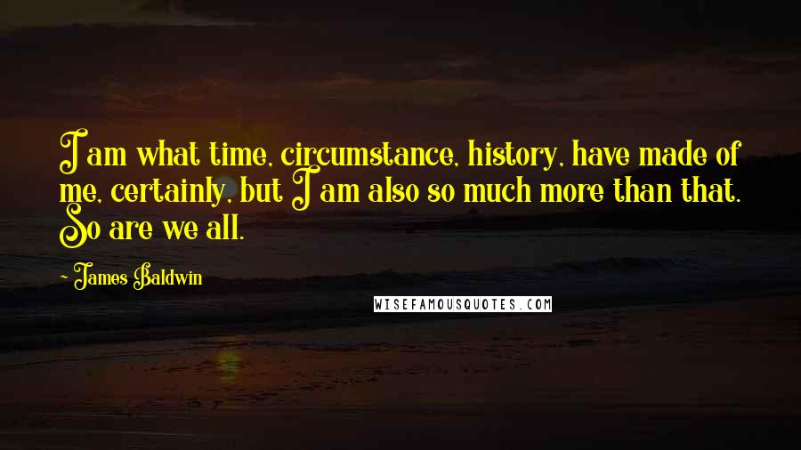 James Baldwin quotes: I am what time, circumstance, history, have made of me, certainly, but I am also so much more than that. So are we all. James Baldwin quotes: I am what time, circumstance, history, have made of me, certainly, but I am also so much more than that. So are we all.