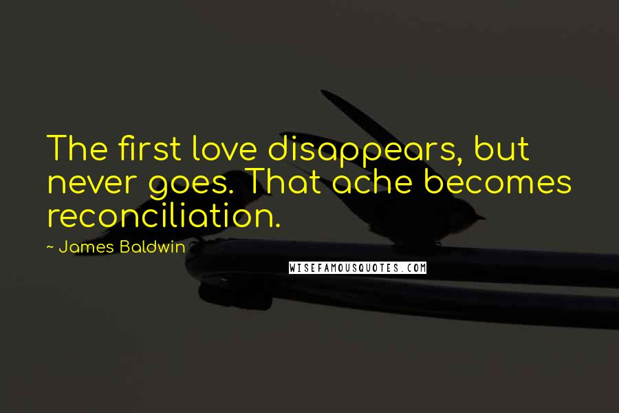 James Baldwin quotes: The first love disappears, but never goes. That ache becomes reconciliation.