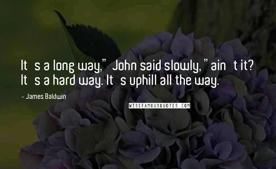 James Baldwin quotes: It's a long way," John said slowly, "ain't it? It's a hard way. It's uphill all the way.