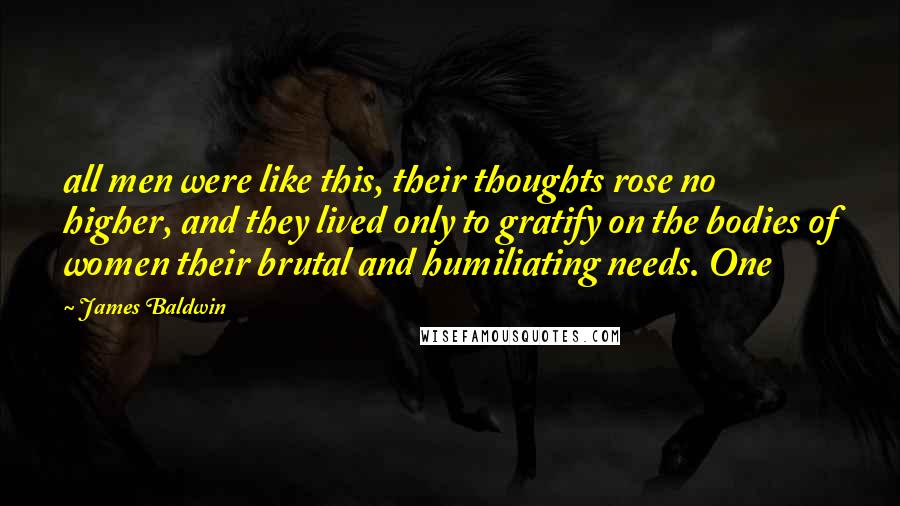 James Baldwin quotes: all men were like this, their thoughts rose no higher, and they lived only to gratify on the bodies of women their brutal and humiliating needs. One James Baldwin quotes: all men were like this, their thoughts rose no higher, and they lived only to gratify on the bodies of women their brutal and humiliating needs. One