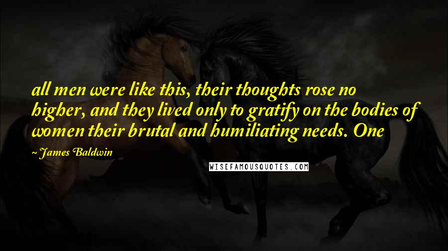 James Baldwin quotes: all men were like this, their thoughts rose no higher, and they lived only to gratify on the bodies of women their brutal and humiliating needs. One