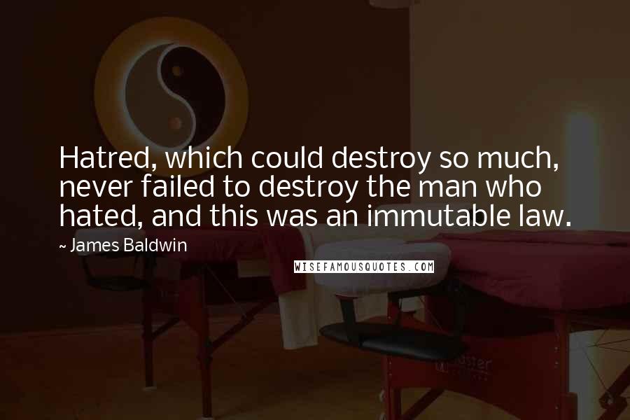 James Baldwin quotes: Hatred, which could destroy so much, never failed to destroy the man who hated, and this was an immutable law.