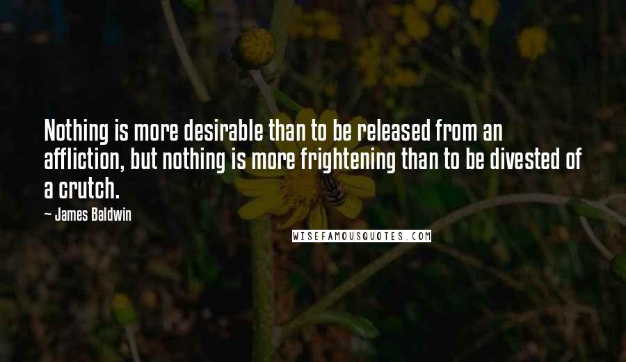 James Baldwin quotes: Nothing is more desirable than to be released from an affliction, but nothing is more frightening than to be divested of a crutch.